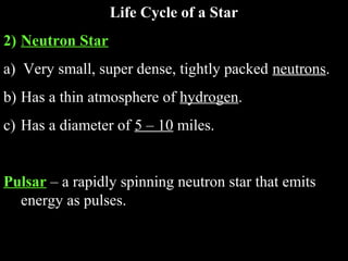 Life Cycle of a Star
2) Neutron Star
a) Very small, super dense, tightly packed neutrons.
b) Has a thin atmosphere of hydrogen.
c) Has a diameter of 5 – 10 miles.

Pulsar – a rapidly spinning neutron star that emits
energy as pulses.

 