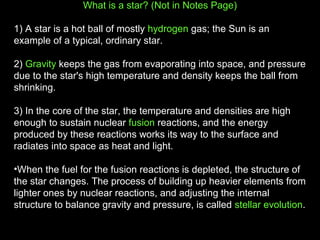 What is a star? (Not in Notes Page)
1) A star is a hot ball of mostly hydrogen gas; the Sun is an
example of a typical, ordinary star.
2) Gravity keeps the gas from evaporating into space, and pressure
due to the star's high temperature and density keeps the ball from
shrinking.
3) In the core of the star, the temperature and densities are high
enough to sustain nuclear fusion reactions, and the energy
produced by these reactions works its way to the surface and
radiates into space as heat and light.
•When the fuel for the fusion reactions is depleted, the structure of
the star changes. The process of building up heavier elements from
lighter ones by nuclear reactions, and adjusting the internal
structure to balance gravity and pressure, is called stellar evolution.

 