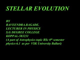 .
STELLAR EVOLUTION
BY
RAVEENDRA.BAGADE.
LECTURER IN PHYSICS
S.G DEGREE COLLEGE
KOPPAL-583231
(A part of Astrophysics topic BSc 6th semester
physics-6.1 as per VSK University Ballari)
BTEGG
 