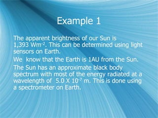 Example 1
The apparent brightness of our Sun is
1,393 Wm-2. This can be determined using light
sensors on Earth.
We know that the Earth is 1AU from the Sun.
The Sun has an approximate black body
spectrum with most of the energy radiated at a
wavelength of 5.0 X 10-7 m. This is done using
a spectrometer on Earth.
 