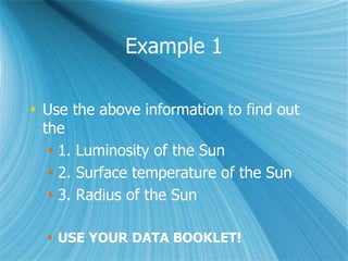 Example 1
 Use the above information to find out
the
 1. Luminosity of the Sun
 2. Surface temperature of the Sun
 3. Radius of the Sun
 USE YOUR DATA BOOKLET!
 