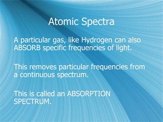 Atomic Spectra
A particular gas, like Hydrogen can also
ABSORB specific frequencies of light.
This removes particular frequencies from
a continuous spectrum.
This is called an ABSORPTION
SPECTRUM.
 