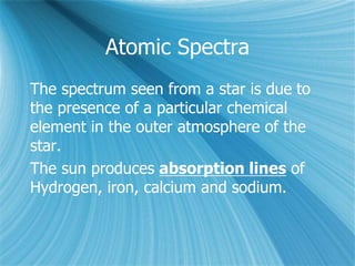 Atomic Spectra
The spectrum seen from a star is due to
the presence of a particular chemical
element in the outer atmosphere of the
star.
The sun produces absorption lines of
Hydrogen, iron, calcium and sodium.
 