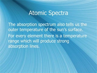 Atomic Spectra
The absorption spectrum also tells us the
outer temperature of the sun’s surface.
For every element there is a temperature
range which will produce strong
absorption lines.
 