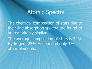 Atomic Spectra
The chemical composition of stars due to
their line absorption spectra are found to
be remarkably similar.
The average composition of stars is 74%
Hydrogen, 25% Helium and only 1%
other elements.
 