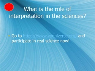 What is the role of
interpretation in the sciences?
 Go to https://www.zooniverse.org/ and
participate in real science now!
 