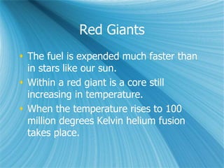 Red Giants
 The fuel is expended much faster than
in stars like our sun.
 Within a red giant is a core still
increasing in temperature.
 When the temperature rises to 100
million degrees Kelvin helium fusion
takes place.
 