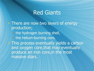 Red Giants
 There are now two layers of energy
production;
 the hydrogen burning shell,
 the helium-burning core.
 This process eventually yields a carbon
and oxygen core,that may eventually
produce an iron core,in the most
massive stars.
 