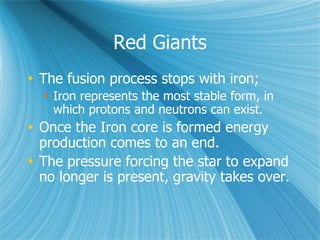 Red Giants
 The fusion process stops with iron;
 Iron represents the most stable form, in
which protons and neutrons can exist.
 Once the Iron core is formed energy
production comes to an end.
 The pressure forcing the star to expand
no longer is present, gravity takes over.
 
