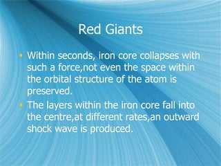 Red Giants
 Within seconds, iron core collapses with
such a force,not even the space within
the orbital structure of the atom is
preserved.
 The layers within the iron core fall into
the centre,at different rates,an outward
shock wave is produced.
 