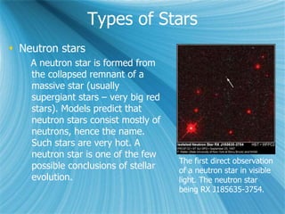 Types of Stars
 Neutron stars
A neutron star is formed from
the collapsed remnant of a
massive star (usually
supergiant stars – very big red
stars). Models predict that
neutron stars consist mostly of
neutrons, hence the name.
Such stars are very hot. A
neutron star is one of the few
possible conclusions of stellar
evolution.
The first direct observation
of a neutron star in visible
light. The neutron star
being RX J185635-3754.
 
