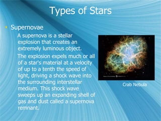 Types of Stars
 Supernovae
A supernova is a stellar
explosion that creates an
extremely luminous object.
The explosion expels much or all
of a star's material at a velocity
of up to a tenth the speed of
light, driving a shock wave into
the surrounding interstellar
medium. This shock wave
sweeps up an expanding shell of
gas and dust called a supernova
remnant.
Crab Nebula
 