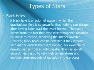 Types of Stars
 Black Holes
A black hole is a region of space in which the
gravitational field is so powerful that nothing can escape
after having fallen past the event horizon. The name
comes from the fact that even electromagnetic radiation
is unable to escape, rendering the interior invisible.
However, black holes can be detected if they interact
with matter outside the event horizon, for example by
drawing in gas from an orbiting star. The gas spirals
inward, heating up to very high temperatures and
emitting large amounts of radiation in the process.
 