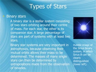 Types of Stars
 Binary stars
A binary star is a stellar system consisting
of two stars orbiting around their centre
of mass. For each star, the other is its
companion star. A large percentage of
stars are part of systems with at least two
stars.
Binary star systems are very important in
astrophysics, because observing their
mutual orbits allows their mass to be
determined. The masses of many single
stars can then be determined by
extrapolations made from the observation
of binaries.
Hubble image of
the Sirius binary
system, in which
Sirius B can be
clearly
distinguished
(lower left).
 