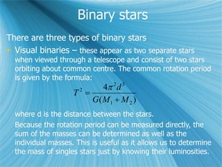 Binary stars
There are three types of binary stars
 Visual binaries – these appear as two separate stars
when viewed through a telescope and consist of two stars
orbiting about common centre. The common rotation period
is given by the formula:
)(
4
21
32
2
MMG
d
T



where d is the distance between the stars.
Because the rotation period can be measured directly, the
sum of the masses can be determined as well as the
individual masses. This is useful as it allows us to determine
the mass of singles stars just by knowing their luminosities.
 