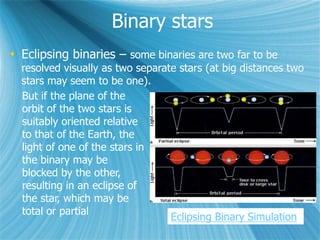 Binary stars
 Eclipsing binaries – some binaries are two far to be
resolved visually as two separate stars (at big distances two
stars may seem to be one).
But if the plane of the
orbit of the two stars is
suitably oriented relative
to that of the Earth, the
light of one of the stars in
the binary may be
blocked by the other,
resulting in an eclipse of
the star, which may be
total or partial
Eclipsing Binary Simulation
 
