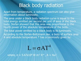Black body radiation
Apart from temperature, a radiation spectrum can also give
information about luminosity.
The area under a black body radiation curve is equal to the
total energy emitted per second per unit of area of the black
body. Stefan showed that this area was proportional to the
fourth power of the absolute temperature of the body.
The total power emitted by a black body is its luminosity.
According to the Stefan-Boltzmann law, a body of surface area
A and absolute temperature T has a luminosity given by:
4
σATL 
where, σ = 5.67x108 W m-2 K-4 , A = 4πr2
 