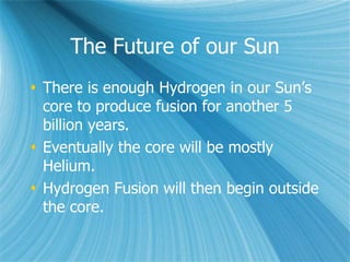 The Future of our Sun
 There is enough Hydrogen in our Sun’s
core to produce fusion for another 5
billion years.
 Eventually the core will be mostly
Helium.
 Hydrogen Fusion will then begin outside
the core.
 