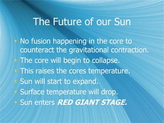 The Future of our Sun
 No fusion happening in the core to
counteract the gravitational contraction.
 The core will begin to collapse.
 This raises the cores temperature.
 Sun will start to expand.
 Surface temperature will drop.
 Sun enters RED GIANT STAGE.
 