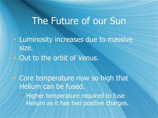 The Future of our Sun
 Luminosity increases due to massive
size.
 Out to the orbit of Venus.
 Core temperature now so high that
Helium can be fused.
 Higher temperature required to fuse
Helium as it has two positive charges.
 