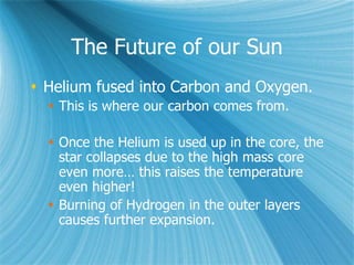 The Future of our Sun
 Helium fused into Carbon and Oxygen.
 This is where our carbon comes from.
 Once the Helium is used up in the core, the
star collapses due to the high mass core
even more… this raises the temperature
even higher!
 Burning of Hydrogen in the outer layers
causes further expansion.
 