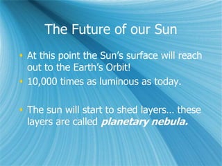 The Future of our Sun
 At this point the Sun’s surface will reach
out to the Earth’s Orbit!
 10,000 times as luminous as today.
 The sun will start to shed layers… these
layers are called planetary nebula.
 