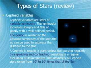 Types of Stars (review)
 Cepheid variables
Cepheid variables are stars of
variable luminosity. The luminosity
increases sharply and falls of
gently with a well-defined period.
The period is related to the
absolute luminosity of the star and
so can be used to estimate the
distance to the star.
A Cepheid is usually a giant yellow star, pulsing regularly
by expanding and contracting, resulting in a regular
oscillation of its luminosity. The luminosity of Cepheid
stars range from 103 to 104 times that of the Sun.
 