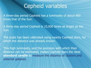 A three-day period Cepheid has a luminosity of about 800
times that of the Sun.
A thirty-day period Cepheid is 10,000 times as bright as the
Sun.
The scale has been calibrated using nearby Cepheid stars, for
which the distance was already known.
This high luminosity, and the precision with which their
distance can be estimated, makes Cepheid stars the ideal
standard candle to measure the distance of clusters and
external galaxies.
Cepheid variables
 