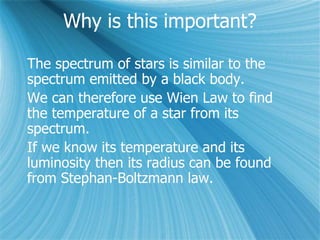 Why is this important?
The spectrum of stars is similar to the
spectrum emitted by a black body.
We can therefore use Wien Law to find
the temperature of a star from its
spectrum.
If we know its temperature and its
luminosity then its radius can be found
from Stephan-Boltzmann law.
 