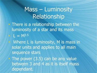 Mass – Luminosity
Relationship
 There is a relationship between the
luminosity of a star and its mass
 L = M3.5
 Where L is luminosity, M is mass in
solar units and applies to all main
sequence stars
 The power (3.5) can be any value
between 3 and 4 as it is itself mass
dependant.
 