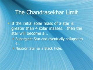 The Chandrasekhar Limit
 If the initial solar mass of a star is
greater than 4 solar masses… then the
star will become a…
 Supergiant Star and eventually collapse to
a…
 Neutron Star or a Black Hole.
 