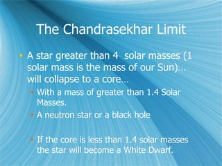 The Chandrasekhar Limit
 A star greater than 4 solar masses (1
solar mass is the mass of our Sun)…
will collapse to a core…
 With a mass of greater than 1.4 Solar
Masses.
 A neutron star or a black hole
 If the core is less than 1.4 solar masses
the star will become a White Dwarf.
 