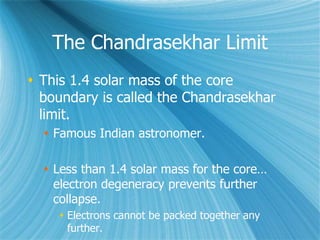 The Chandrasekhar Limit
 This 1.4 solar mass of the core
boundary is called the Chandrasekhar
limit.
 Famous Indian astronomer.
 Less than 1.4 solar mass for the core…
electron degeneracy prevents further
collapse.
 Electrons cannot be packed together any
further.
 