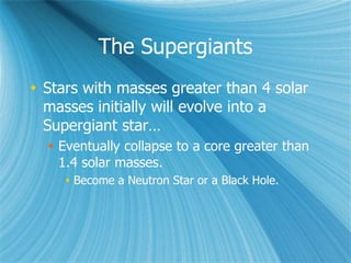 The Supergiants
 Stars with masses greater than 4 solar
masses initially will evolve into a
Supergiant star…
 Eventually collapse to a core greater than
1.4 solar masses.
 Become a Neutron Star or a Black Hole.
 