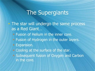 The Supergiants
 The star will undergo the same process
as a Red Giant…
 Fusion of Helium in the inner core.
 Fusion of Hydrogen in the outer layers.
 Expansion.
 Cooling at the surface of the star.
 Subsequent fusion of Oxygen and Carbon
in the core.
 