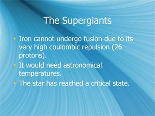 The Supergiants
 Iron cannot undergo fusion due to its
very high coulombic repulsion (26
protons).
 It would need astronomical
temperatures.
 The star has reached a critical state.
 