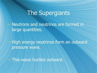 The Supergiants
 Neutrons and neutrinos are formed in
large quantities.
 High energy neutrinos form an outward
pressure wave.
 This wave hurtles outward.
 