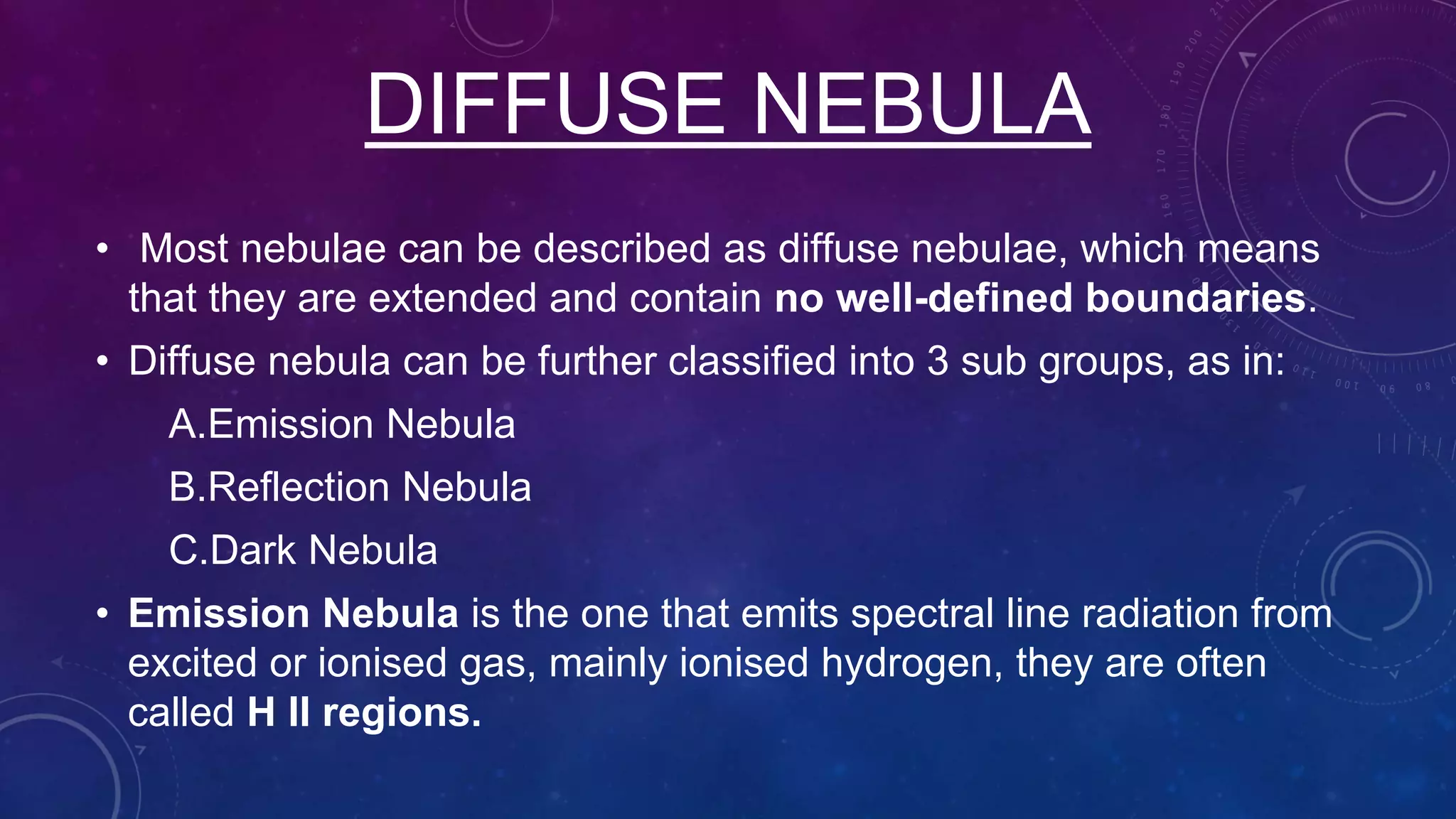 DIFFUSE NEBULA
• Most nebulae can be described as diffuse nebulae, which means
that they are extended and contain no well-defined boundaries.
• Diffuse nebula can be further classified into 3 sub groups, as in:
A.Emission Nebula
B.Reflection Nebula
C.Dark Nebula
• Emission Nebula is the one that emits spectral line radiation from
excited or ionised gas, mainly ionised hydrogen, they are often
called H II regions.
 