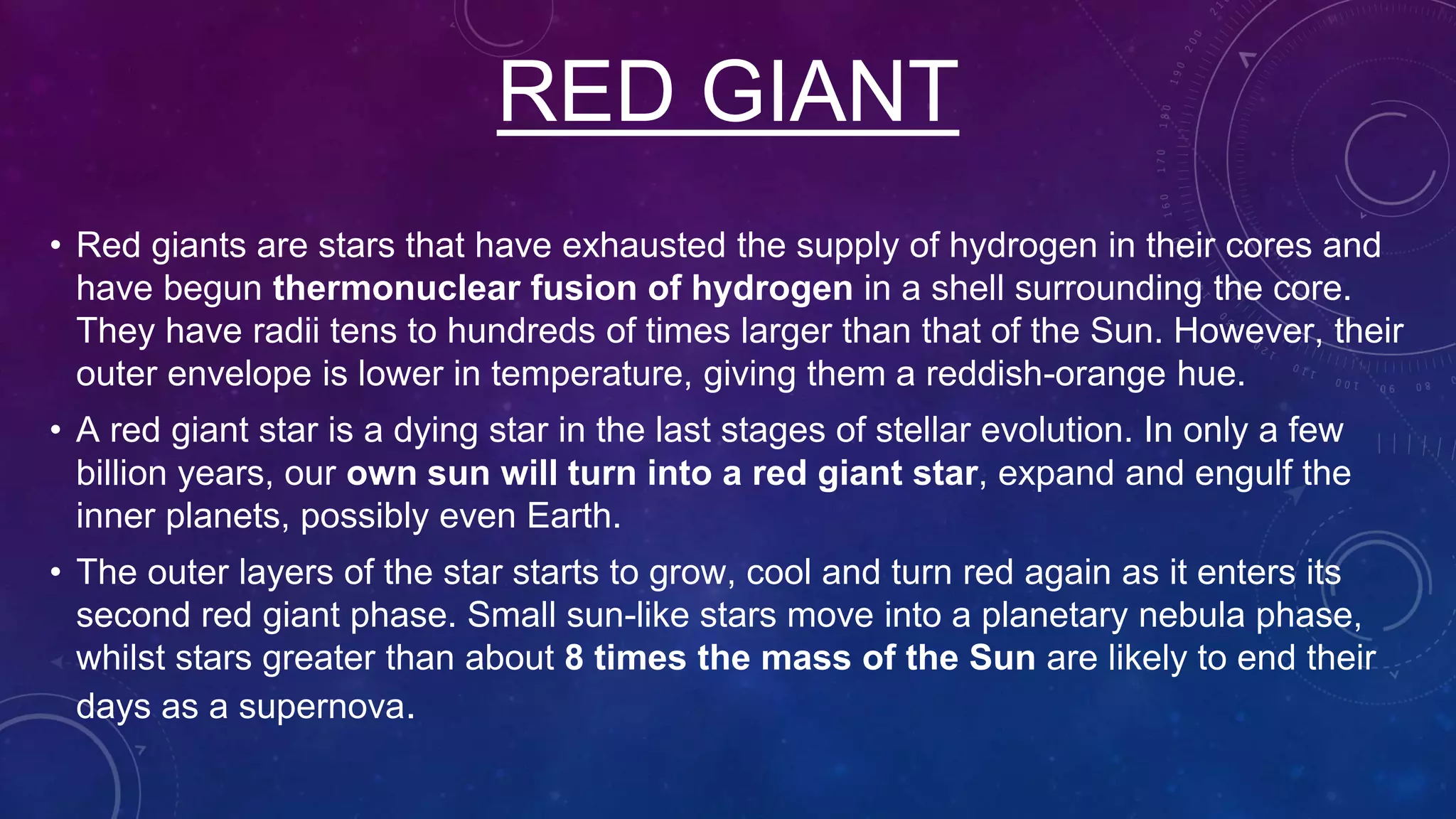 RED GIANT
• Red giants are stars that have exhausted the supply of hydrogen in their cores and
have begun thermonuclear fusion of hydrogen in a shell surrounding the core.
They have radii tens to hundreds of times larger than that of the Sun. However, their
outer envelope is lower in temperature, giving them a reddish-orange hue.
• A red giant star is a dying star in the last stages of stellar evolution. In only a few
billion years, our own sun will turn into a red giant star, expand and engulf the
inner planets, possibly even Earth.
• The outer layers of the star starts to grow, cool and turn red again as it enters its
second red giant phase. Small sun-like stars move into a planetary nebula phase,
whilst stars greater than about 8 times the mass of the Sun are likely to end their
days as a supernova.
 