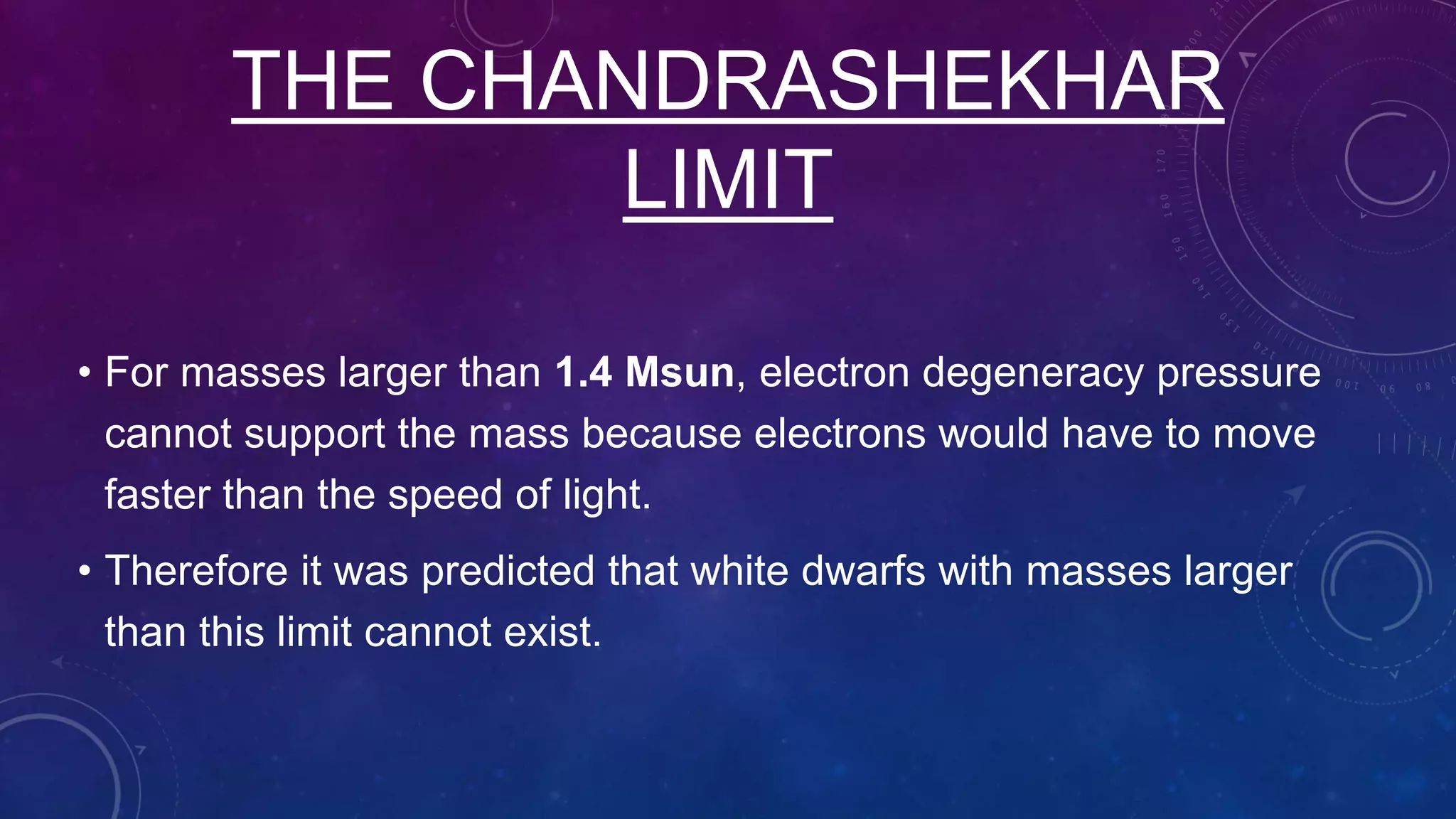 THE CHANDRASHEKHAR
LIMIT
• For masses larger than 1.4 Msun, electron degeneracy pressure
cannot support the mass because electrons would have to move
faster than the speed of light.
• Therefore it was predicted that white dwarfs with masses larger
than this limit cannot exist.
 