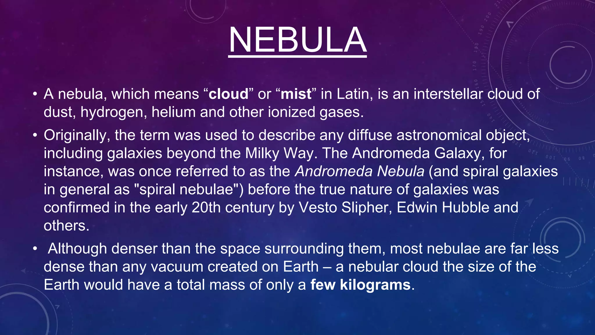 NEBULA
• A nebula, which means “cloud” or “mist” in Latin, is an interstellar cloud of
dust, hydrogen, helium and other ionized gases.
• Originally, the term was used to describe any diffuse astronomical object,
including galaxies beyond the Milky Way. The Andromeda Galaxy, for
instance, was once referred to as the Andromeda Nebula (and spiral galaxies
in general as "spiral nebulae") before the true nature of galaxies was
confirmed in the early 20th century by Vesto Slipher, Edwin Hubble and
others.
• Although denser than the space surrounding them, most nebulae are far less
dense than any vacuum created on Earth – a nebular cloud the size of the
Earth would have a total mass of only a few kilograms.
 