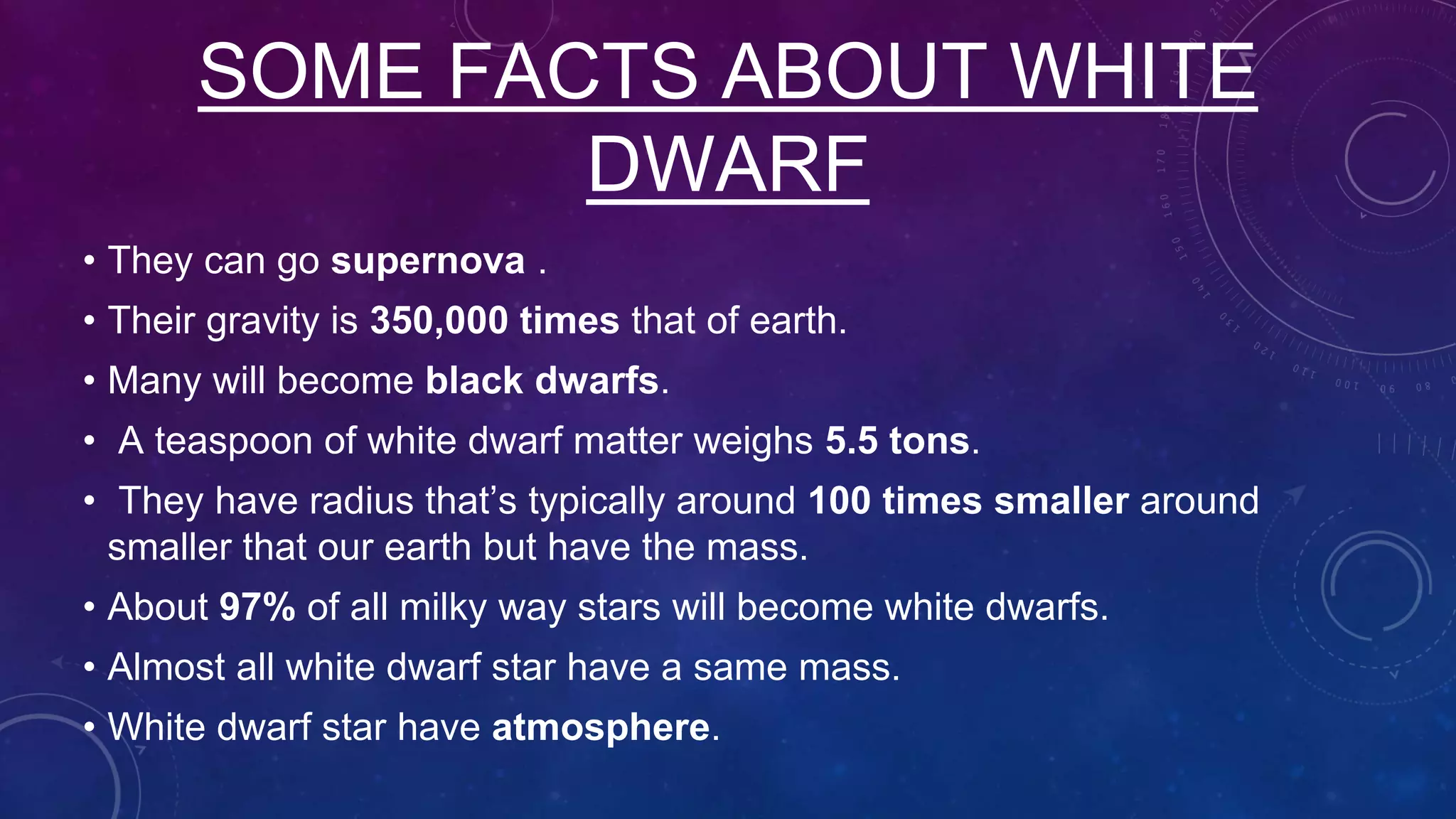 SOME FACTS ABOUT WHITE
DWARF
• They can go supernova .
• Their gravity is 350,000 times that of earth.
• Many will become black dwarfs.
• A teaspoon of white dwarf matter weighs 5.5 tons.
• They have radius that’s typically around 100 times smaller around
smaller that our earth but have the mass.
• About 97% of all milky way stars will become white dwarfs.
• Almost all white dwarf star have a same mass.
• White dwarf star have atmosphere.
 