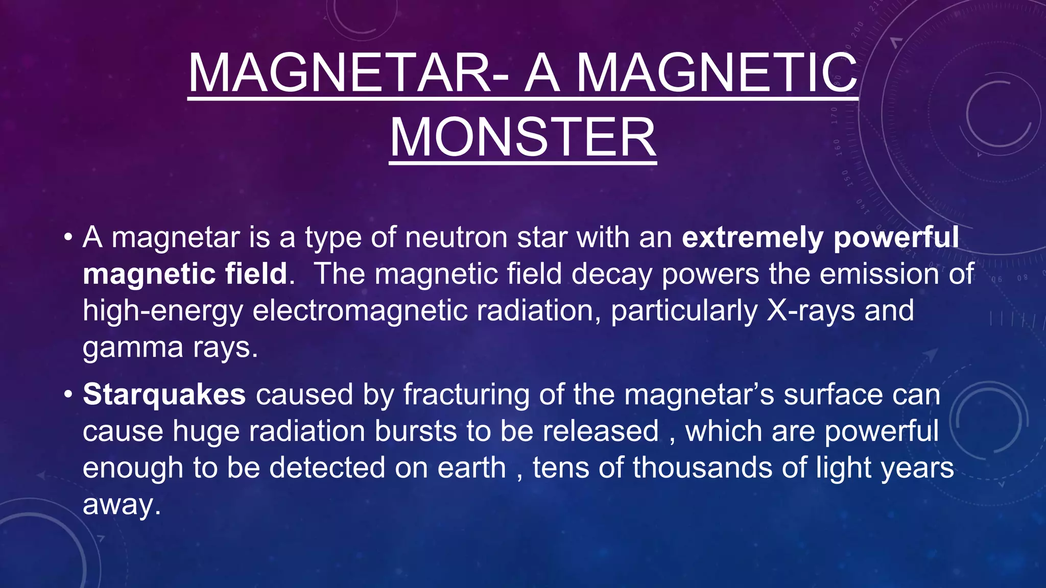 MAGNETAR- A MAGNETIC
MONSTER
• A magnetar is a type of neutron star with an extremely powerful
magnetic field. The magnetic field decay powers the emission of
high-energy electromagnetic radiation, particularly X-rays and
gamma rays.
• Starquakes caused by fracturing of the magnetar’s surface can
cause huge radiation bursts to be released , which are powerful
enough to be detected on earth , tens of thousands of light years
away.
 