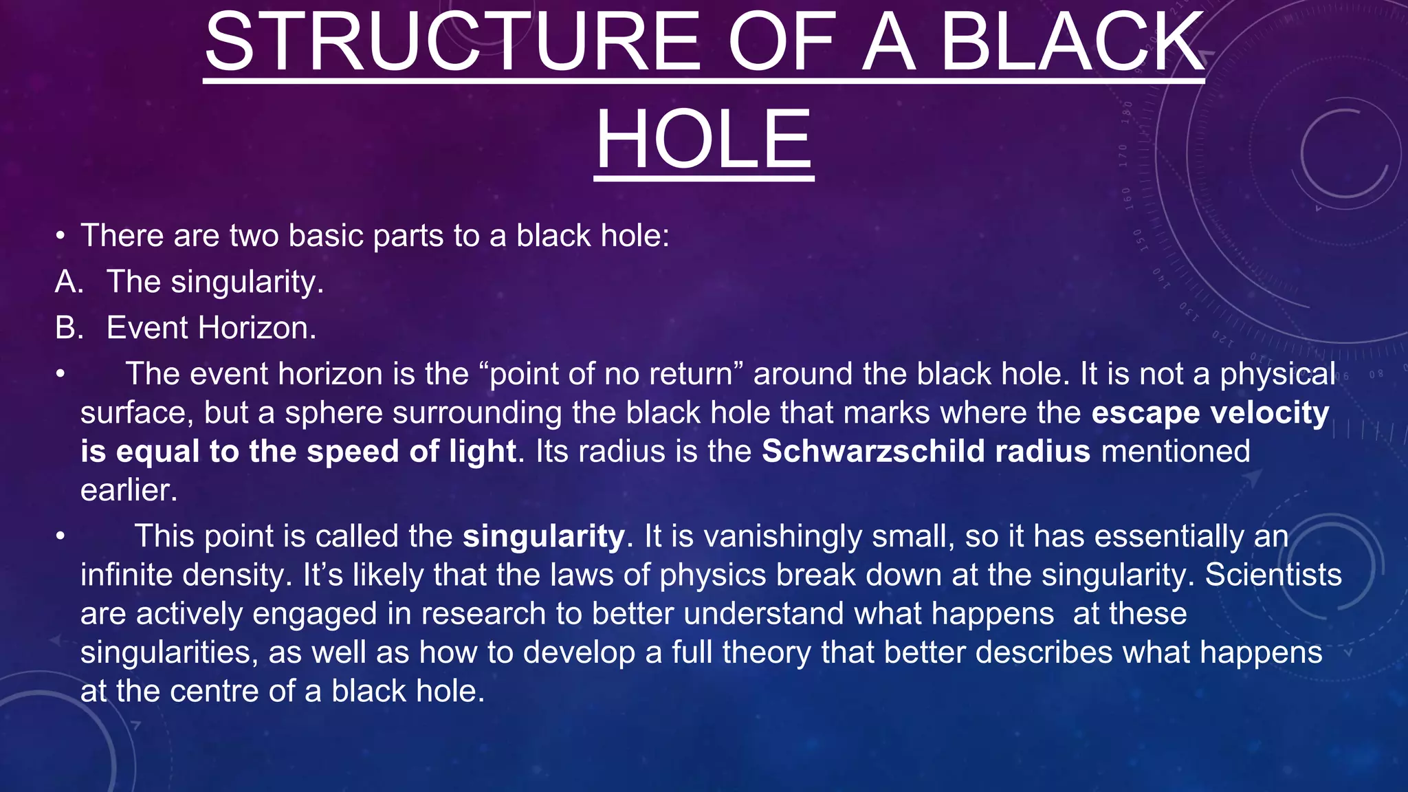 • There are two basic parts to a black hole:
A. The singularity.
B. Event Horizon.
• The event horizon is the “point of no return” around the black hole. It is not a physical
surface, but a sphere surrounding the black hole that marks where the escape velocity
is equal to the speed of light. Its radius is the Schwarzschild radius mentioned
earlier.
• This point is called the singularity. It is vanishingly small, so it has essentially an
infinite density. It’s likely that the laws of physics break down at the singularity. Scientists
are actively engaged in research to better understand what happens at these
singularities, as well as how to develop a full theory that better describes what happens
at the centre of a black hole.
STRUCTURE OF A BLACK
HOLE
 