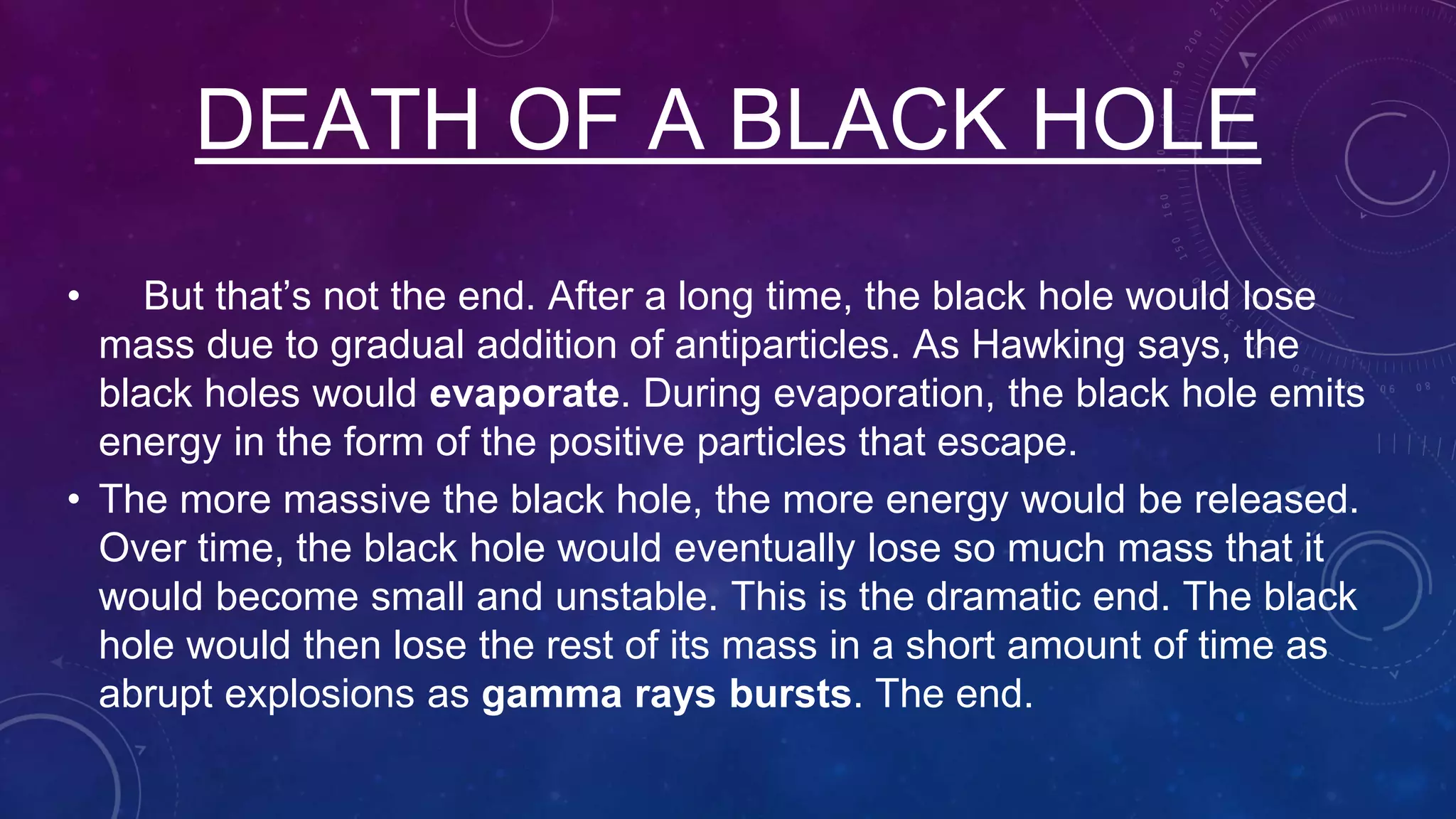 • But that’s not the end. After a long time, the black hole would lose
mass due to gradual addition of antiparticles. As Hawking says, the
black holes would evaporate. During evaporation, the black hole emits
energy in the form of the positive particles that escape.
• The more massive the black hole, the more energy would be released.
Over time, the black hole would eventually lose so much mass that it
would become small and unstable. This is the dramatic end. The black
hole would then lose the rest of its mass in a short amount of time as
abrupt explosions as gamma rays bursts. The end.
DEATH OF A BLACK HOLE
 
