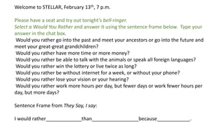 Welcome to STELLAR, February 13th, 7 p.m.
Please have a seat and try out tonight’s bell-ringer.
Select a Would You Rather and answer it using the sentence frame below. Type your
answer in the chat box.
Would you rather go into the past and meet your ancestors or go into the future and
meet your great-great grandchildren?
Would you rather have more time or more money?
Would you rather be able to talk with the animals or speak all foreign languages?
Would you rather win the lottery or live twice as long?
Would you rather be without internet for a week, or without your phone?
Would you rather lose your vision or your hearing?
Would you rather work more hours per day, but fewer days or work fewer hours per
day, but more days?
Sentence Frame from They Say, I say:
I would rather_____________than_________________because____________.
 
