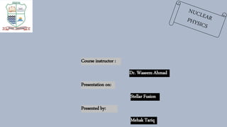 Course instructor :
Dr. Waseem Ahmad
Presentation on:
Stellar Fusion
Presented by:
Mehak Tariq
 