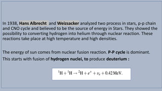 In 1938, Hans Albrecht and Weizsacker analyzed two process in stars, p-p chain
and CNO cycle and believed to be the source of energy in Stars. They showed the
possibility to converting hydrogen into helium through nuclear reaction. These
reactions take place at high temperature and high densities.
The energy of sun comes from nuclear fusion reaction. P-P cycle is dominant.
This starts with fusion of hydrogen nuclei, to produce deuterium :
 