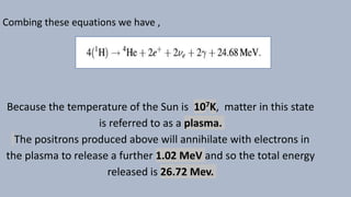 Combing these equations we have ,
Because the temperature of the Sun is 107K, matter in this state
is referred to as a plasma.
The positrons produced above will annihilate with electrons in
the plasma to release a further 1.02 MeV and so the total energy
released is 26.72 Mev.
 