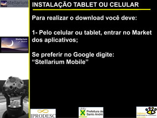 Para realizar o download você deve: 
1-Pelo celular ou tablet, entrar no Marketdos aplicativos; 
Se preferir no Google digite: 
“StellariumMobile” 
INSTALAÇÃO TABLET OU CELULAR  